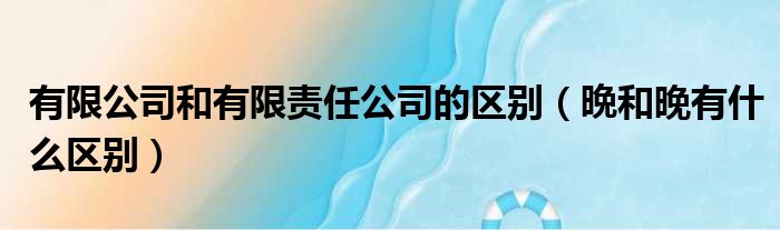 有限公司和有限责任公司的区别（晩和晚有什么区别）