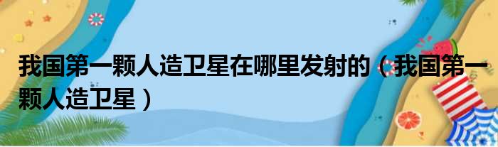 我国第一颗人造卫星在哪里发射的（我国第一颗人造卫星）