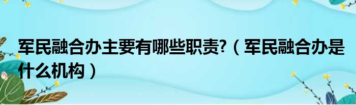 军民融合办主要有哪些职责 （军民融合办是什么机构）