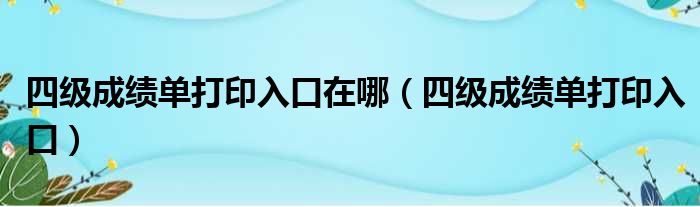 四级成绩单打印入口在哪（四级成绩单打印入口）