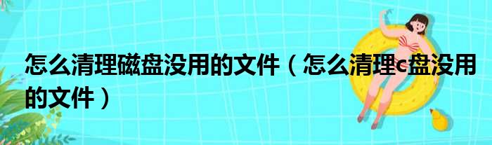 怎么清理磁盘没用的文件（怎么清理c盘没用的文件）