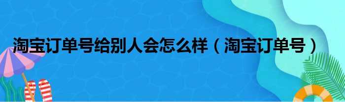 淘宝订单号给别人会怎么样（淘宝订单号）