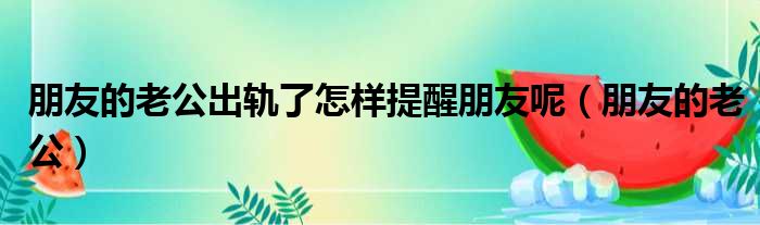 朋友的老公出轨了怎样提醒朋友呢（朋友的老公）