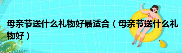 母亲节送什么礼物好最适合（母亲节送什么礼物好）