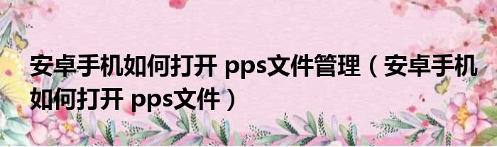 安卓手机如何打开 pps文件管理（安卓手机如何打开 pps文件）