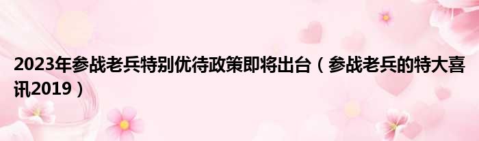 2023年参战老兵特别优待政策即将出台（参战老兵的特大喜讯2019）