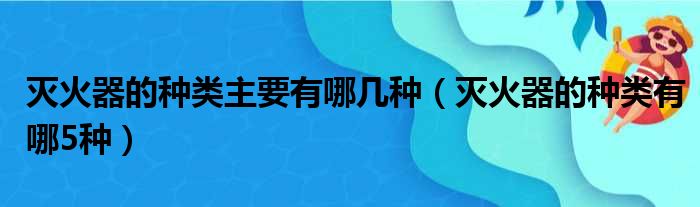 灭火器的种类主要有哪几种（灭火器的种类有哪5种）