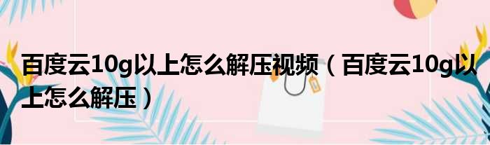 百度云10g以上怎么解压视频（百度云10g以上怎么解压）