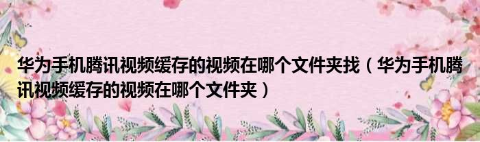 华为手机腾讯视频缓存的视频在哪个文件夹找（华为手机腾讯视频缓存的视频在哪个文件夹）