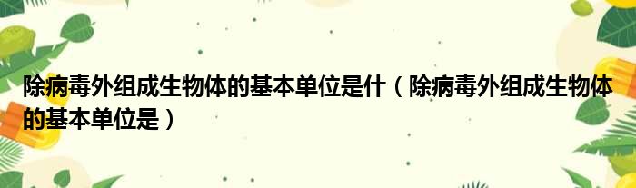 除病毒外组成生物体的基本单位是什（除病毒外组成生物体的基本单位是）