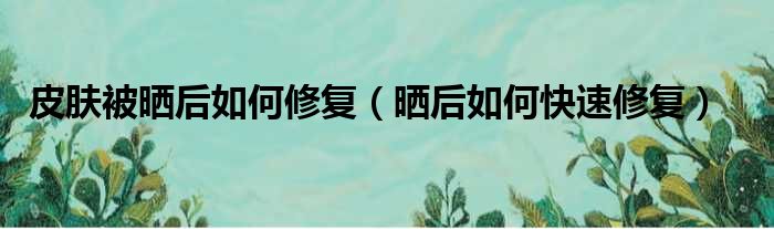 皮肤被晒后如何修复（晒后如何快速修复）