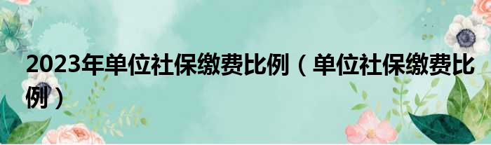 2023年单位社保缴费比例（单位社保缴费比例）