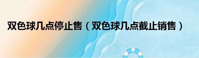 双色球几点停止售（双色球几点截止销售）