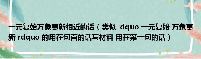 一元复始万象更新相近的话（类似 ldquo 一元复始 万象更新 rdquo 的用在句首的话写材料 用在第一句的话）