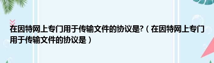 在因特网上专门用于传输文件的协议是 （在因特网上专门用于传输文件的协议是）