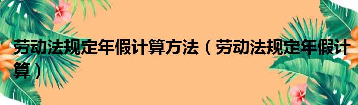 劳动法规定年假计算方法（劳动法规定年假计算）