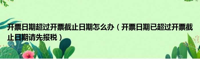 开票日期超过开票截止日期怎么办（开票日期已超过开票截止日期请先报税）