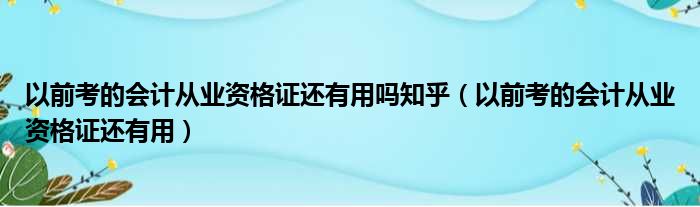 以前考的会计从业资格证还有用吗知乎（以前考的会计从业资格证还有用）