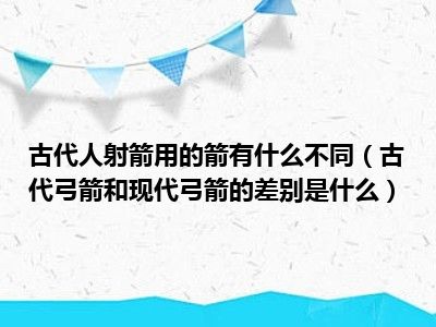 古代人射箭用的箭有什么不同（古代弓箭和现代弓箭的差别是什么）