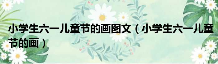 小学生六一儿童节的画图文（小学生六一儿童节的画）