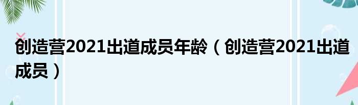 创造营2021出道成员年龄（创造营2021出道成员）