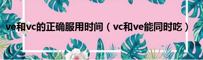 ve和vc的正确服用时间（vc和ve能同时吃）