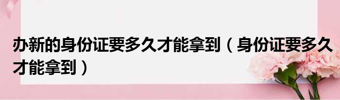 办新的身份证要多久才能拿到（身份证要多久才能拿到）