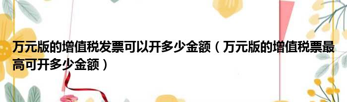 万元版的增值税发票可以开多少金额（万元版的增值税票最高可开多少金额）