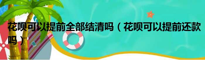 花呗可以提前全部结清吗（花呗可以提前还款吗）