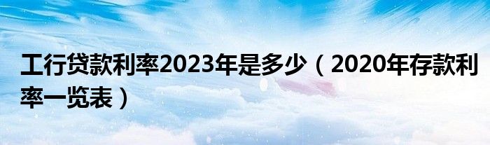 工行贷款利率2023年是多少（2020年存款利率一览表）