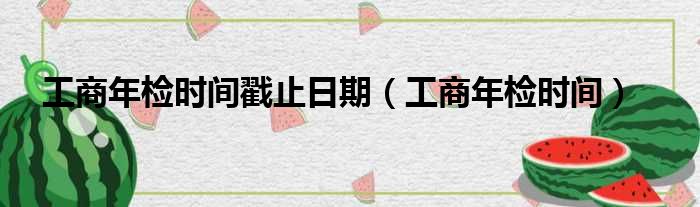 工商年检时间戳止日期（工商年检时间）