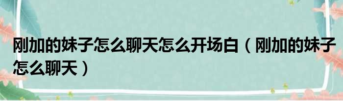 刚加的妹子怎么聊天怎么开场白（刚加的妹子怎么聊天）