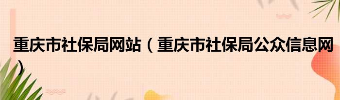 重庆市社保局网站（重庆市社保局公众信息网）