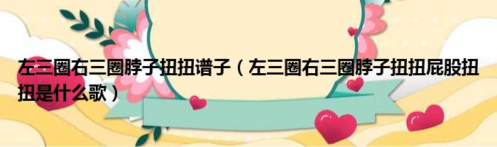 左三圈右三圈脖子扭扭谱子（左三圈右三圈脖子扭扭屁股扭扭是什么歌）