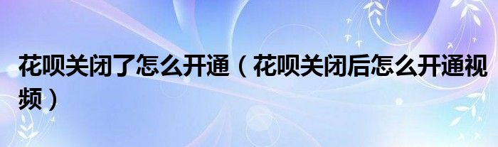 花呗关闭了怎么开通（花呗关闭后怎么开通视频）