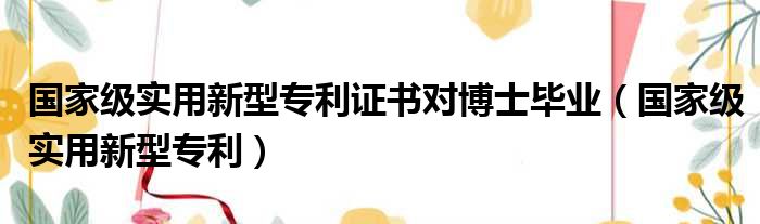 国家级实用新型专利证书对博士毕业（国家级实用新型专利）