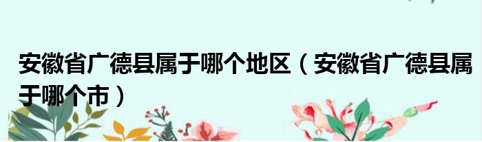 安徽省广德县属于哪个地区（安徽省广德县属于哪个市）