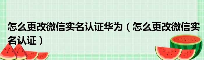 怎么更改微信实名认证华为（怎么更改微信实名认证）