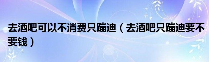 去酒吧可以不消费只蹦迪（去酒吧只蹦迪要不要钱）