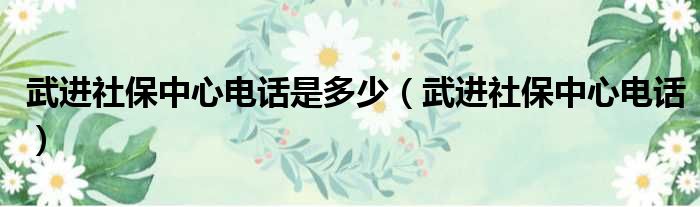 武进社保中心电话是多少（武进社保中心电话）