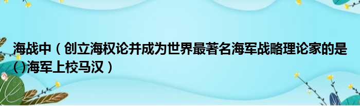 海战中（创立海权论并成为世界最著名海军战略理论家的是( )海军上校马汉）