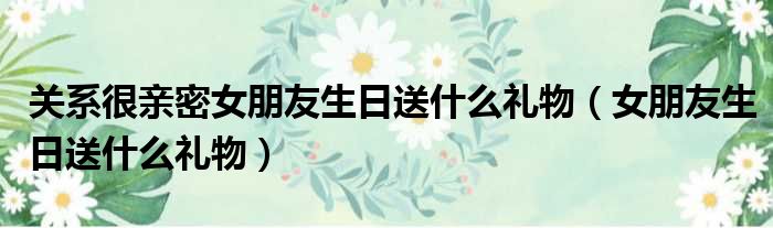 关系很亲密女朋友生日送什么礼物（女朋友生日送什么礼物）