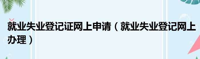 就业失业登记证网上申请（就业失业登记网上办理）