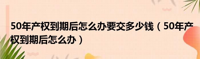 50年产权到期后怎么办要交多少钱（50年产权到期后怎么办）