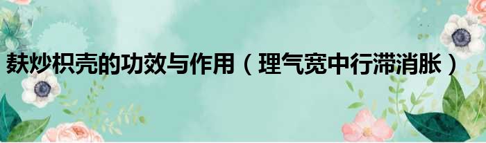 麸炒枳壳的功效与作用（理气宽中行滞消胀）