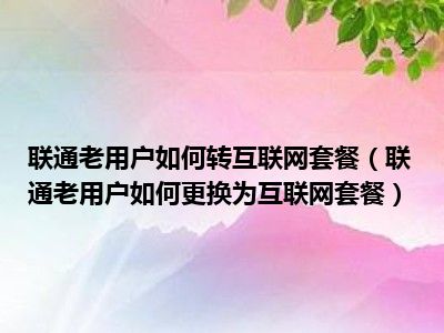 联通老用户如何转互联网套餐（联通老用户如何更换为互联网套餐）