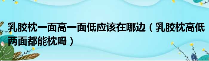 乳胶枕一面高一面低应该在哪边（乳胶枕高低两面都能枕吗）