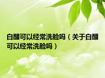 白醋可以经常洗脸吗（关于白醋可以经常洗脸吗）