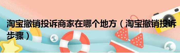 淘宝撤销投诉商家在哪个地方（淘宝撤销投诉步骤）