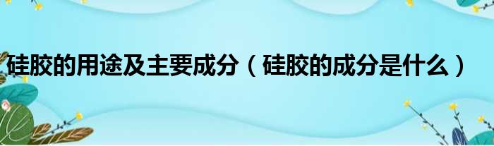 硅胶的用途及主要成分（硅胶的成分是什么）